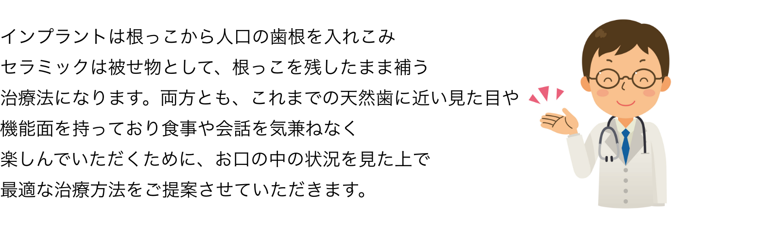 インプラントは根っこから人口の歯根を入れこみセラミックは被せ物として、根っこを残したまま補う治療法になります。両方とも、これまでの天然歯に近い見た目や機能面を持っており食事や会話を気兼ねなく楽しんでいただくために、お口の中の状況を見た上で最適な治療方法をご提案させていただきます。
