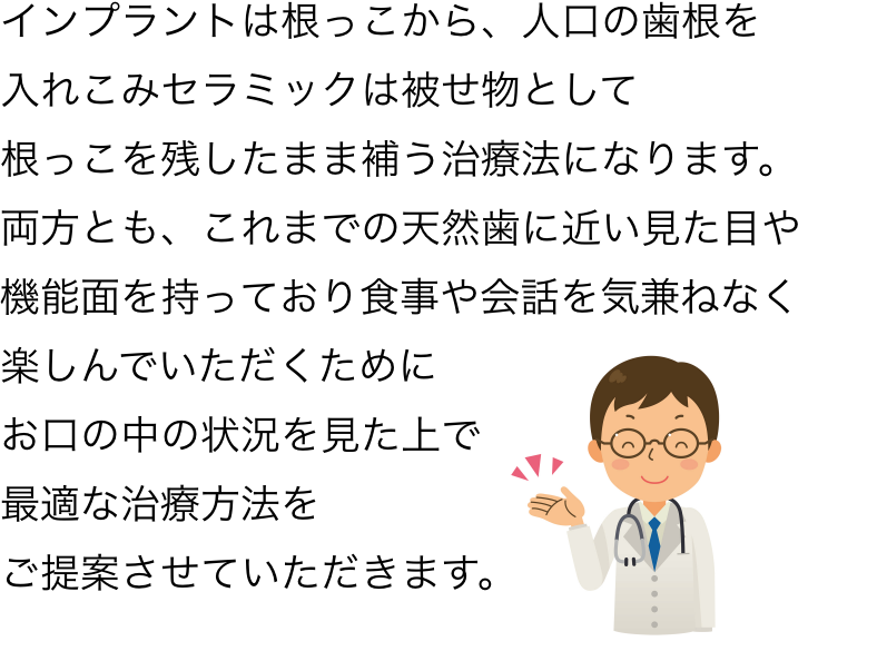 インプラントは根っこから人口の歯根を入れこみセラミックは被せ物として、根っこを残したまま補う治療法になります。両方とも、これまでの天然歯に近い見た目や機能面を持っており食事や会話を気兼ねなく楽しんでいただくために、お口の中の状況を見た上で最適な治療方法をご提案させていただきます。